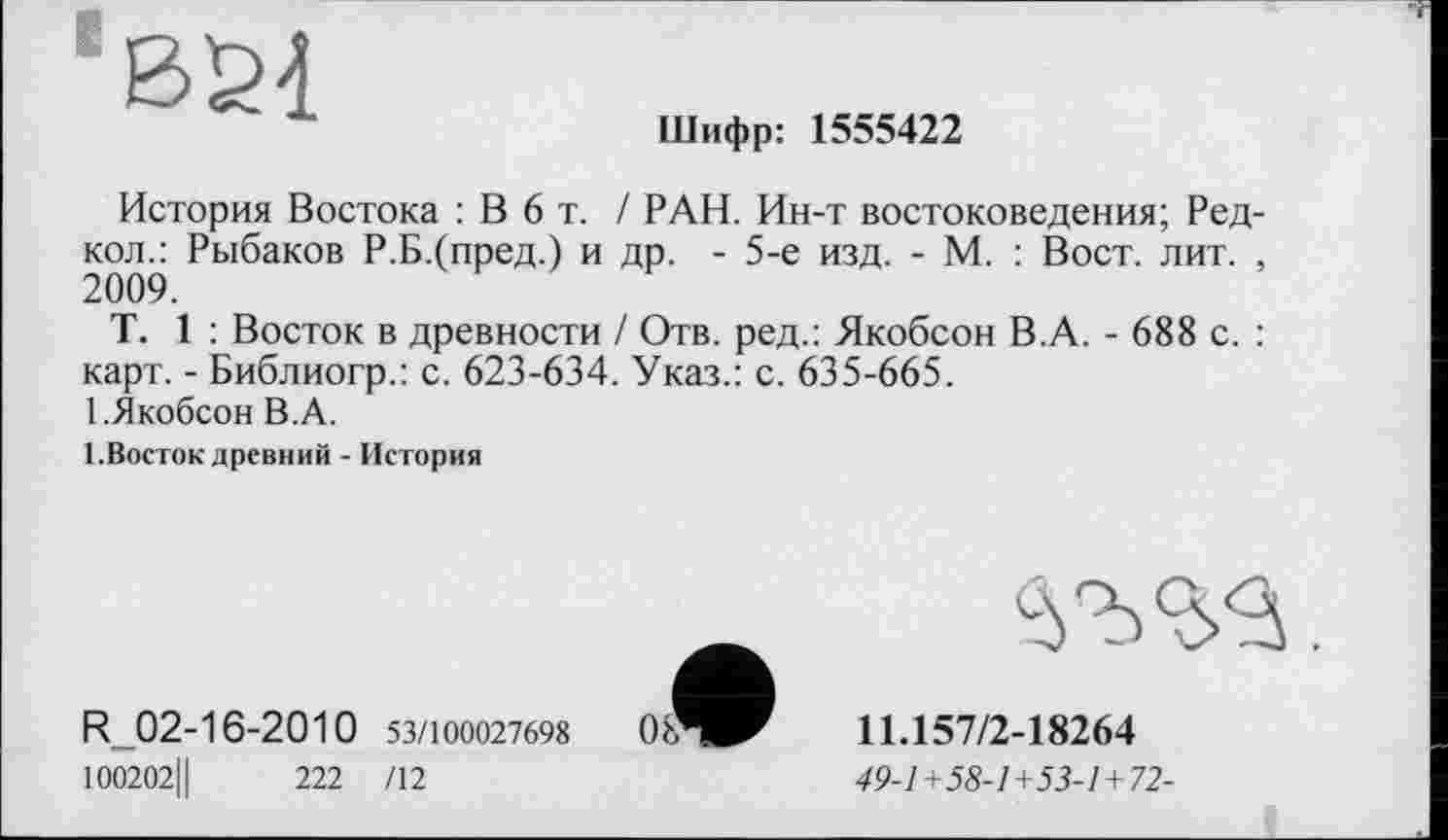 ﻿Шифр: 1555422
История Востока : В 6 т. / РАН. Ин-т востоковедения; Ред кол.: Рыбаков Р.Б.(пред.) и др. - 5-е изд. - М. : Вост. лит. 2009.
T. 1 : Восток в древности / Отв. ред.: Якобсон В.А. - 688 с. карт. - Библиогр.: с. 623-634. Указ.: с. 635-665.
1 .Якобсон В.А.
І.Восток древний - История
R-02-16-2010 53/100027698 100202Ц	222 /12
11.157/2-18264
49-1+58-1+53-1+72-